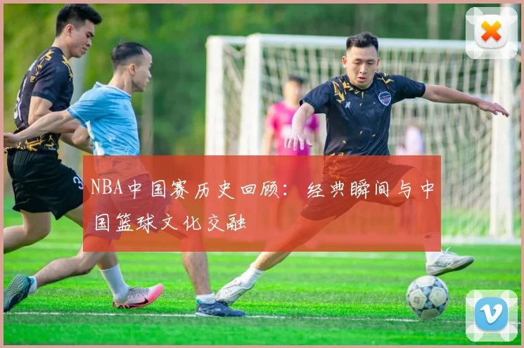 NBA中国赛历史回顾:经典瞬间与中国篮球文化交融