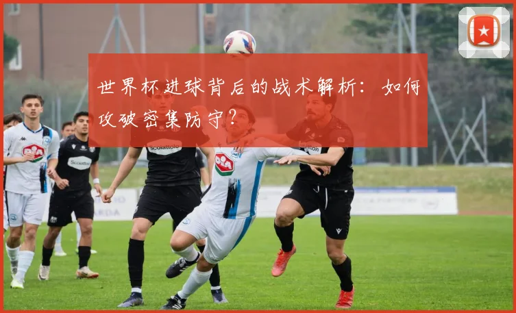 世界杯进球背后的战术解析:如何攻破密集防守?