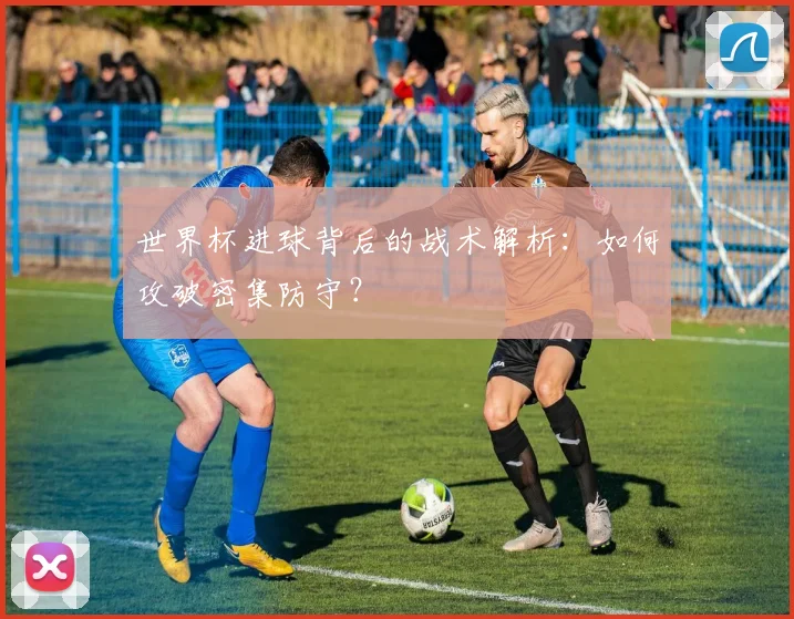 世界杯进球背后的战术解析:如何攻破密集防守?