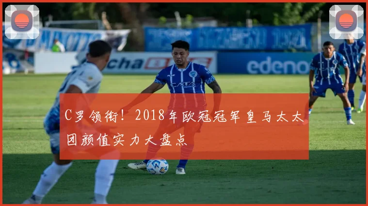 C罗领衔!2018年欧冠冠军皇马太太团颜值实力大盘点