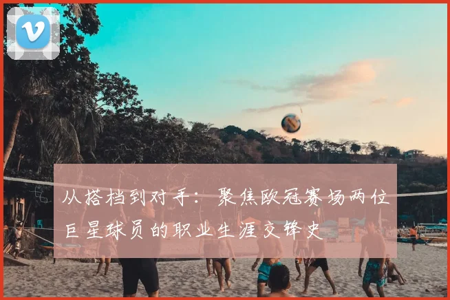 从搭档到对手：聚焦欧冠赛场两位巨星球员的职业生涯交锋史