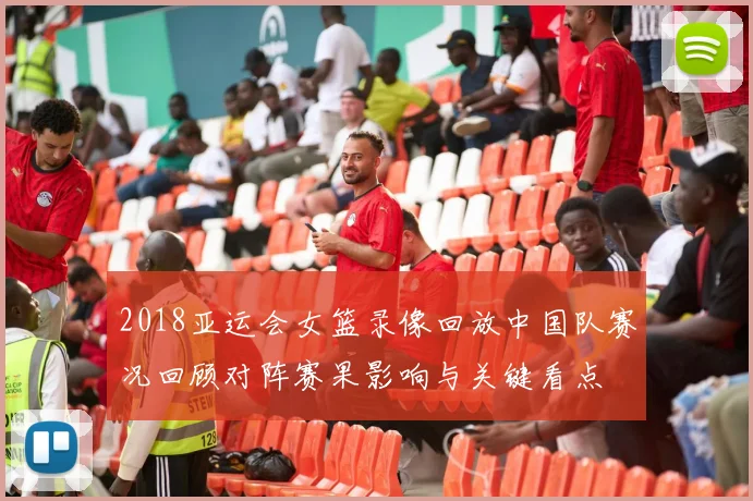 2018亚运会女篮录像回放中国队赛况回顾对阵赛果影响与关键看点