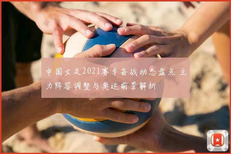中国女足2021赛季备战动态盘点 主力阵容调整与奥运前景解析