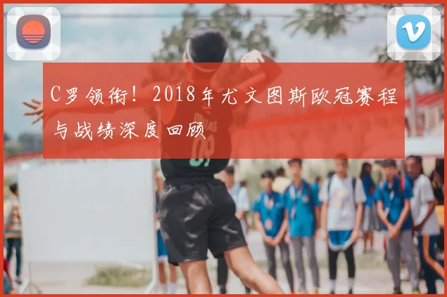 C罗领衔!2018年尤文图斯欧冠赛程与战绩深度回顾
