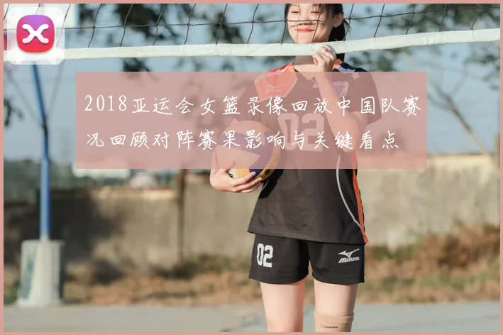 2018亚运会女篮录像回放中国队赛况回顾对阵赛果影响与关键看点