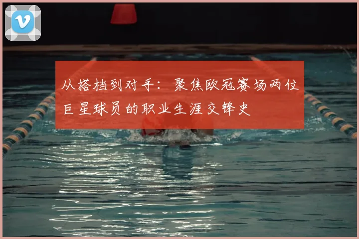 从搭档到对手：聚焦欧冠赛场两位巨星球员的职业生涯交锋史