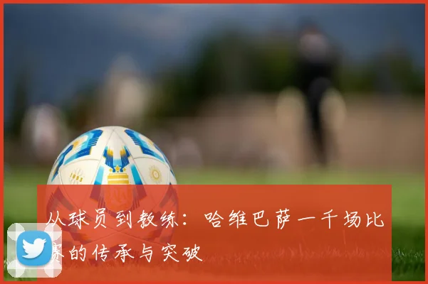 从球员到教练：哈维巴萨一千场比赛的传承与突破