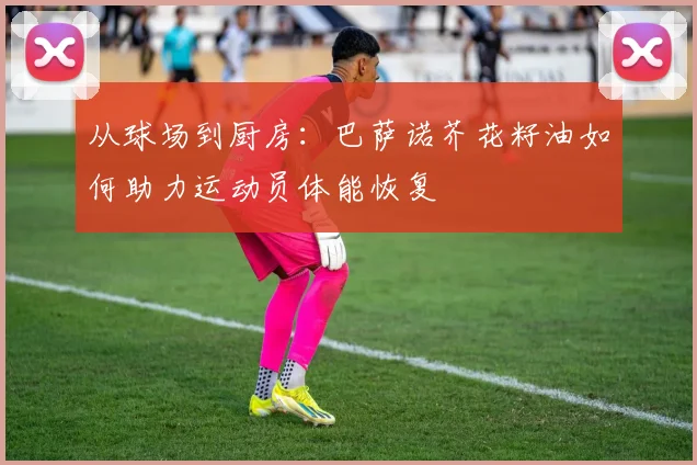 从球场到厨房：巴萨诺芥花籽油如何助力运动员体能恢复